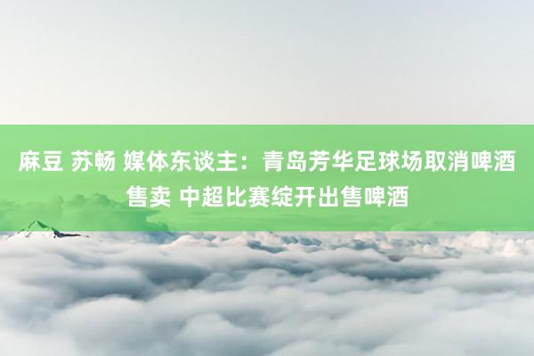 麻豆 苏畅 媒体东谈主：青岛芳华足球场取消啤酒售卖 中超比赛绽开出售啤酒