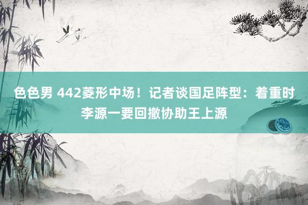 色色男 442菱形中场！记者谈国足阵型：着重时李源一要回撤协助王上源