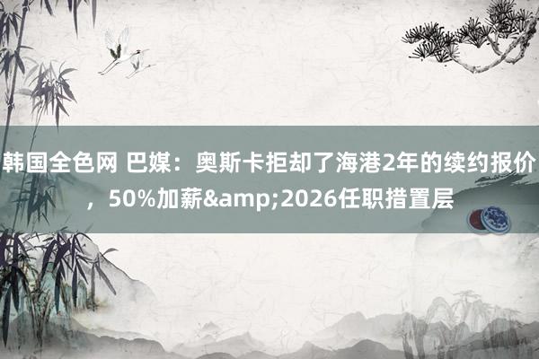 韩国全色网 巴媒：奥斯卡拒却了海港2年的续约报价，50%加薪&2026任职措置层