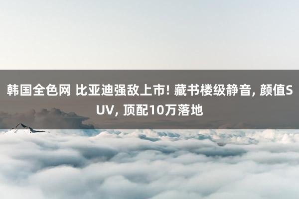 韩国全色网 比亚迪强敌上市! 藏书楼级静音， 颜值SUV， 顶配10万落地