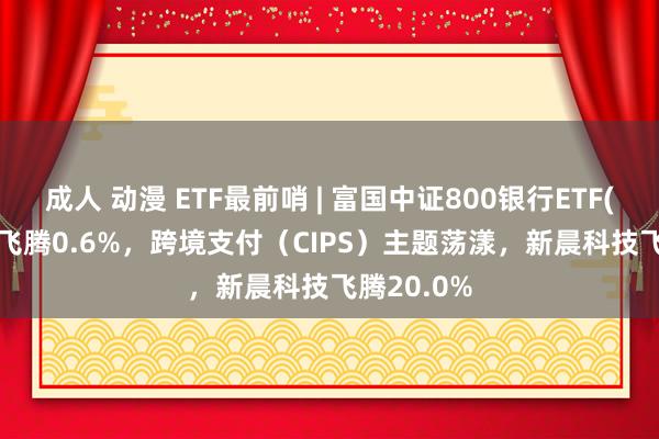 成人 动漫 ETF最前哨 | 富国中证800银行ETF(159887)飞腾0.6%，跨境支付（CIPS）主题荡漾，新晨科技飞腾20.0%