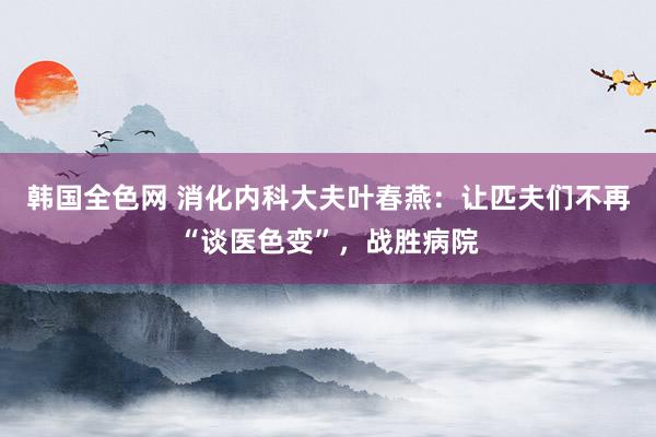 韩国全色网 消化内科大夫叶春燕：让匹夫们不再“谈医色变”，战胜病院