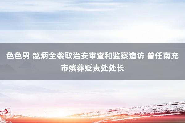 色色男 赵炳全袭取治安审查和监察造访 曾任南充市殡葬贬责处处长