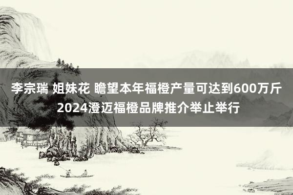 李宗瑞 姐妹花 瞻望本年福橙产量可达到600万斤 2024澄迈福橙品牌推介举止举行