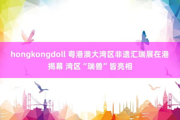 hongkongdoll 粤港澳大湾区非遗汇瑞展在港揭幕 湾区“瑞兽”皆亮相