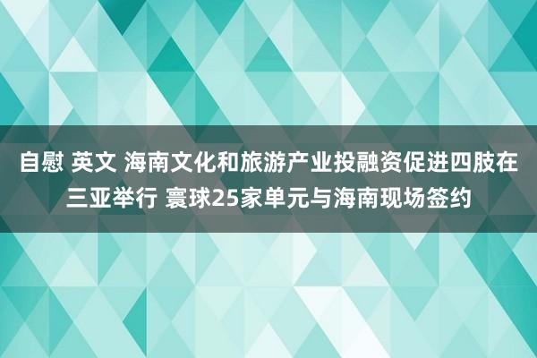 自慰 英文 海南文化和旅游产业投融资促进四肢在三亚举行 寰球25家单元与海南现场签约