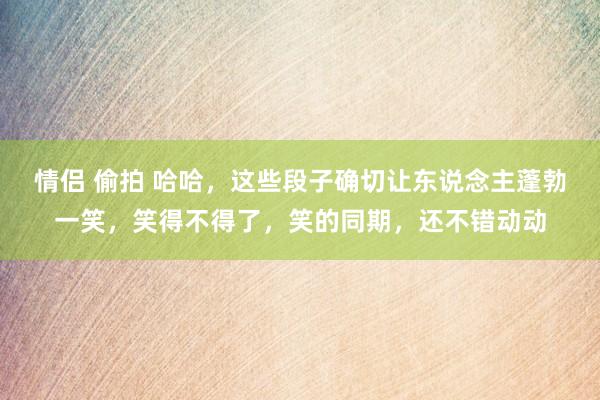 情侣 偷拍 哈哈，这些段子确切让东说念主蓬勃一笑，笑得不得了，笑的同期，还不错动动