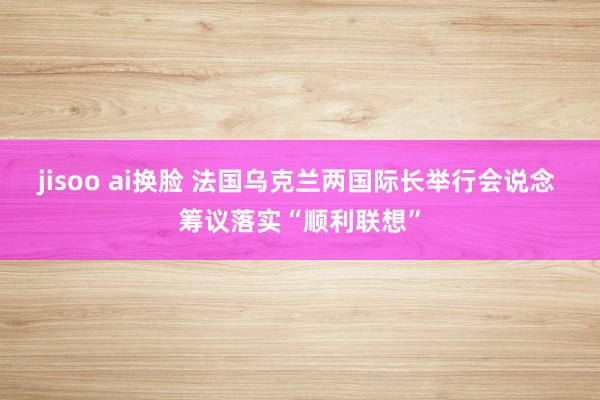 jisoo ai换脸 法国乌克兰两国际长举行会说念 筹议落实“顺利联想”