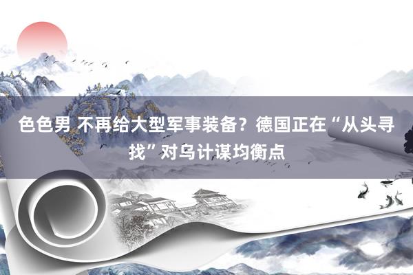 色色男 不再给大型军事装备？德国正在“从头寻找”对乌计谋均衡点