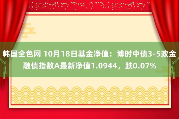 韩国全色网 10月18日基金净值：博时中债3-5政金融债指数A最新净值1.0944，跌0.07%