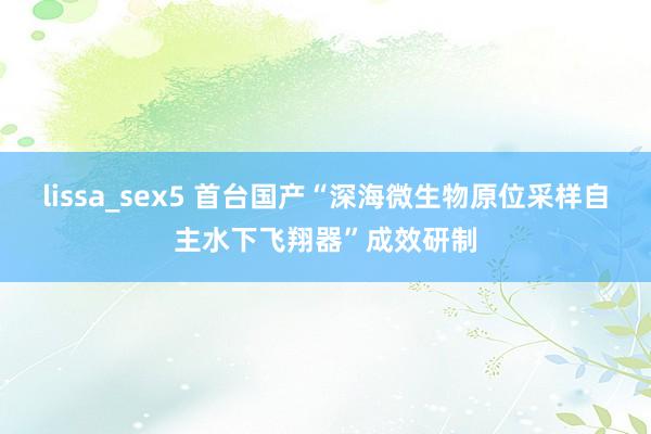 lissa_sex5 首台国产“深海微生物原位采样自主水下飞翔器”成效研制