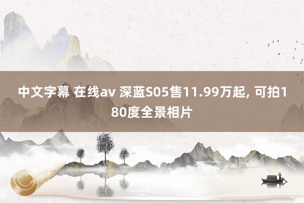 中文字幕 在线av 深蓝S05售11.99万起， 可拍180度全景相片