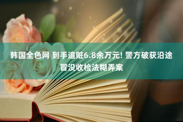 韩国全色网 到手追赃6.8余万元! 警方破获沿途冒没收检法糊弄案