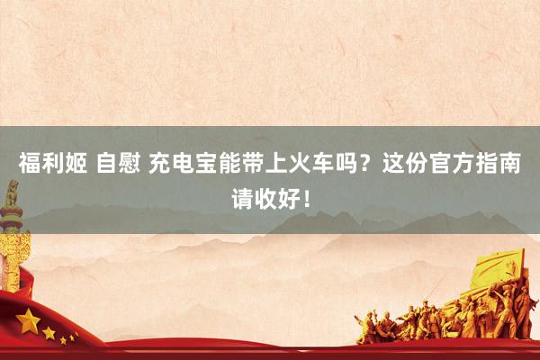 福利姬 自慰 充电宝能带上火车吗？这份官方指南请收好！