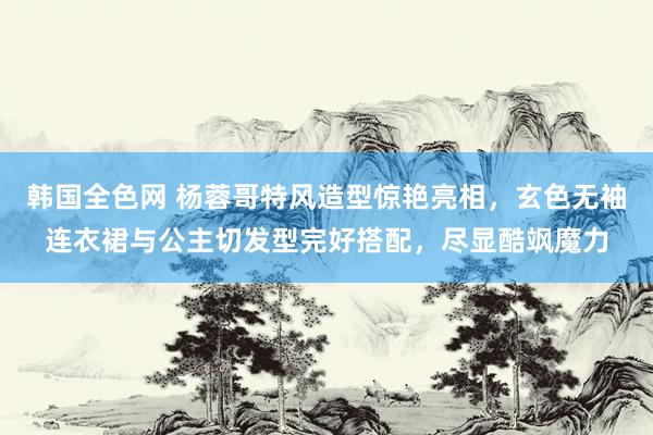 韩国全色网 杨蓉哥特风造型惊艳亮相，玄色无袖连衣裙与公主切发型完好搭配，尽显酷飒魔力