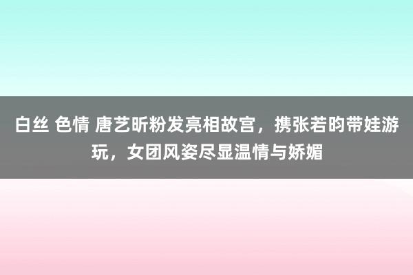 白丝 色情 唐艺昕粉发亮相故宫，携张若昀带娃游玩，女团风姿尽显温情与娇媚