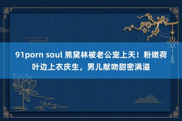 91porn soul 熊黛林被老公宠上天！粉嫩荷叶边上衣庆生，男儿献吻甜密满溢