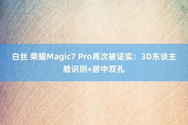 白丝 荣耀Magic7 Pro再次被证实：3D东谈主脸识别+居中双孔