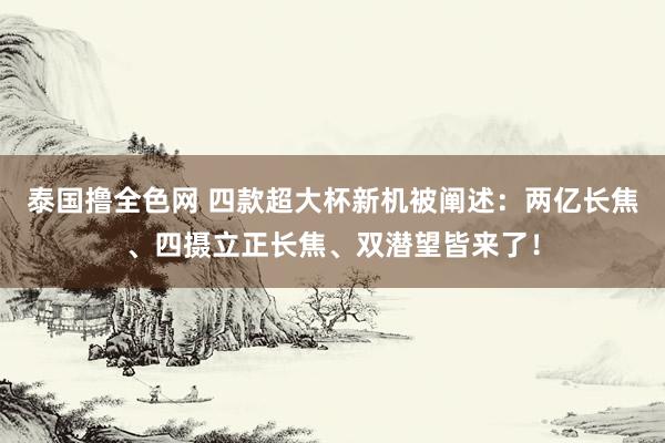 泰国撸全色网 四款超大杯新机被阐述：两亿长焦、四摄立正长焦、双潜望皆来了！