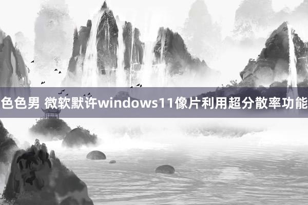 色色男 微软默许windows11像片利用超分散率功能