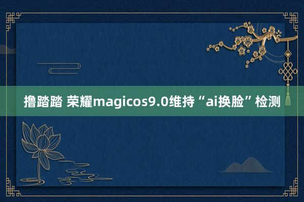 撸踏踏 荣耀magicos9.0维持“ai换脸”检测