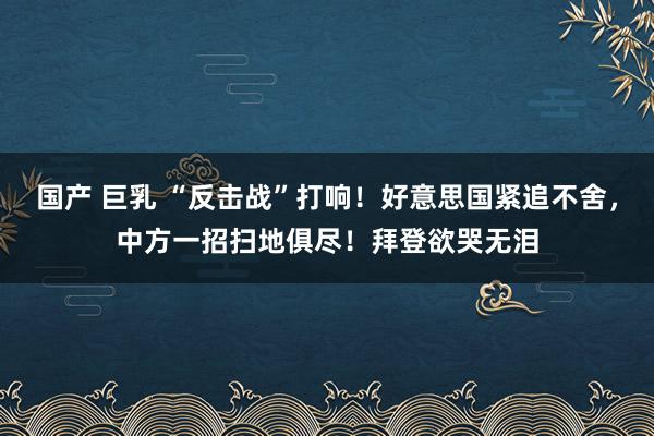 国产 巨乳 “反击战”打响！好意思国紧追不舍，中方一招扫地俱尽！拜登欲哭无泪