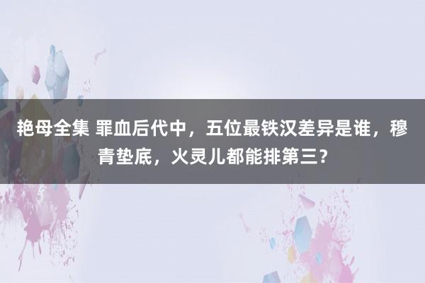 艳母全集 罪血后代中，五位最铁汉差异是谁，穆青垫底，火灵儿都能排第三？