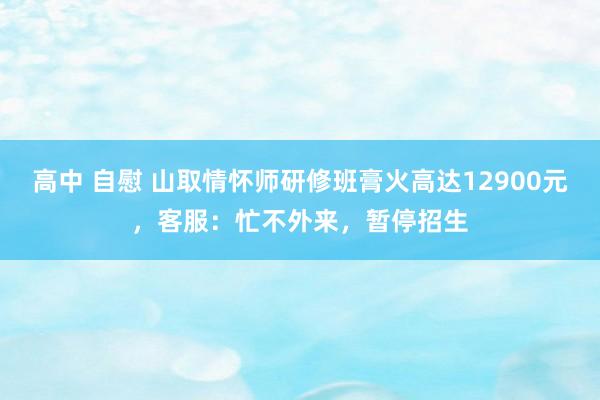 高中 自慰 山取情怀师研修班膏火高达12900元，客服：忙不外来，暂停招生