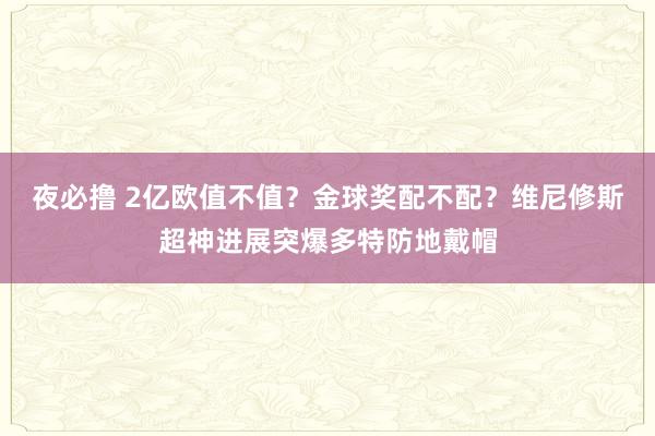 夜必撸 2亿欧值不值？金球奖配不配？维尼修斯超神进展突爆多特防地戴帽