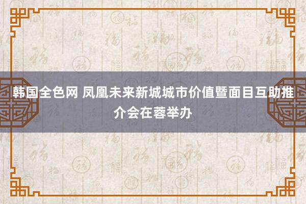 韩国全色网 凤凰未来新城城市价值暨面目互助推介会在蓉举办