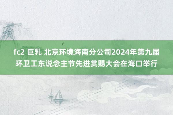 fc2 巨乳 北京环境海南分公司2024年第九届环卫工东说念主节先进赏赐大会在海口举行