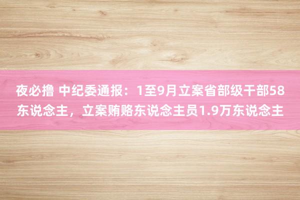 夜必撸 中纪委通报：1至9月立案省部级干部58东说念主，立案贿赂东说念主员1.9万东说念主