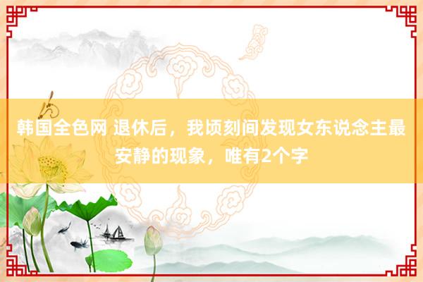 韩国全色网 退休后，我顷刻间发现女东说念主最安静的现象，唯有2个字