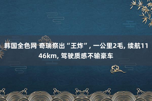 韩国全色网 奇瑞祭出“王炸”， 一公里2毛， 续航1146km， 驾驶质感不输豪车