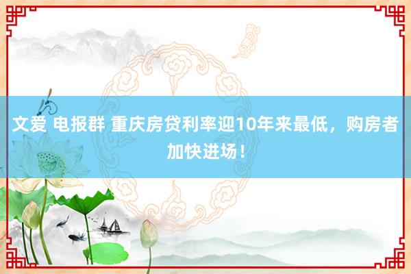 文爱 电报群 重庆房贷利率迎10年来最低，购房者加快进场！