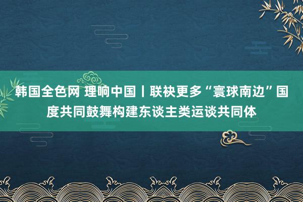 韩国全色网 理响中国丨联袂更多“寰球南边”国度共同鼓舞构建东谈主类运谈共同体