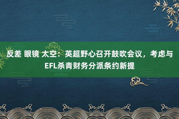 反差 眼镜 太空：英超野心召开鼓吹会议，考虑与EFL杀青财务分派条约新提