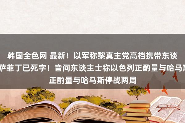 韩国全色网 最新！以军称黎真主党高档携带东谈主哈希姆·萨菲丁已死字！音问东谈主士称以色列正酌量与哈马斯停战两周