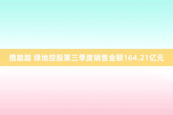 撸踏踏 绿地控股第三季度销售金额164.21亿元