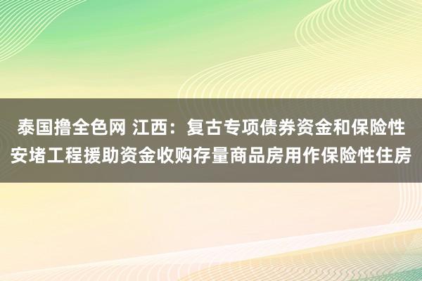 泰国撸全色网 江西：复古专项债券资金和保险性安堵工程援助资金收购存量商品房用作保险性住房