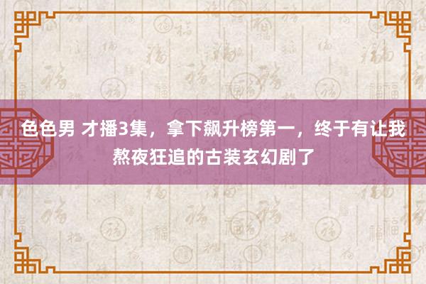 色色男 才播3集，拿下飙升榜第一，终于有让我熬夜狂追的古装玄幻剧了