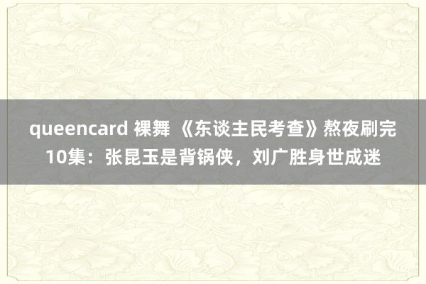 queencard 裸舞 《东谈主民考查》熬夜刷完10集：张昆玉是背锅侠，刘广胜身世成迷