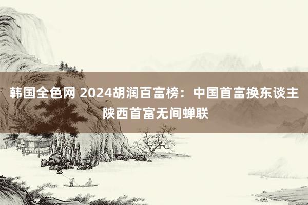 韩国全色网 2024胡润百富榜：中国首富换东谈主 陕西首富无间蝉联