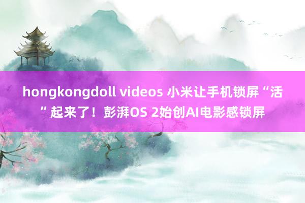 hongkongdoll videos 小米让手机锁屏“活”起来了！彭湃OS 2始创AI电影感锁屏