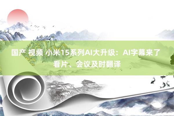 国产 视频 小米15系列AI大升级：AI字幕来了 看片、会议及时翻译