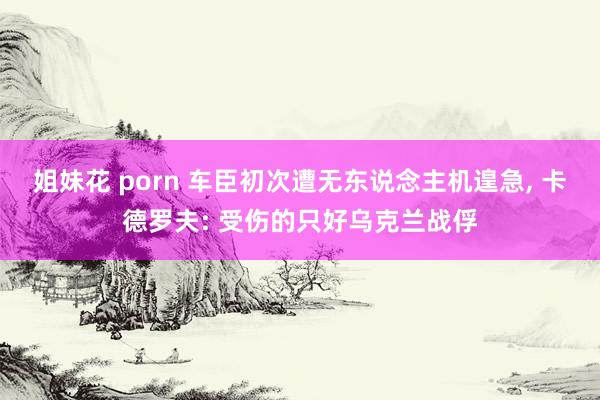 姐妹花 porn 车臣初次遭无东说念主机遑急， 卡德罗夫: 受伤的只好乌克兰战俘