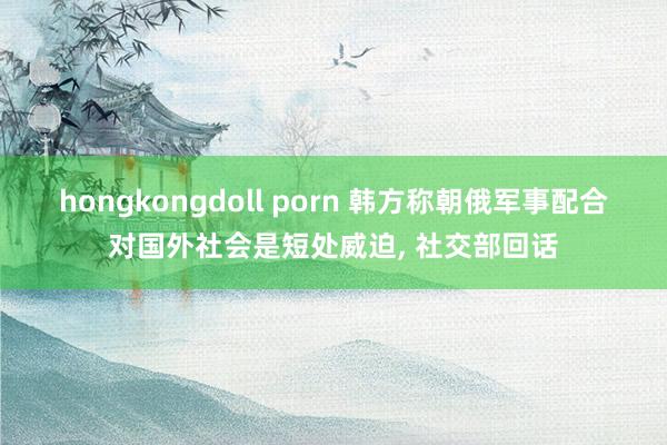 hongkongdoll porn 韩方称朝俄军事配合对国外社会是短处威迫， 社交部回话