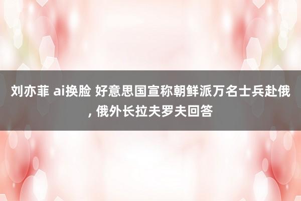 刘亦菲 ai换脸 好意思国宣称朝鲜派万名士兵赴俄， 俄外长拉夫罗夫回答