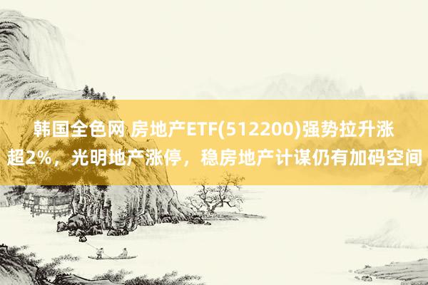 韩国全色网 房地产ETF(512200)强势拉升涨超2%，光明地产涨停，稳房地产计谋仍有加码空间