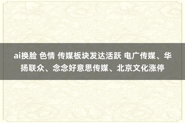 ai换脸 色情 传媒板块发达活跃 电广传媒、华扬联众、念念好意思传媒、北京文化涨停